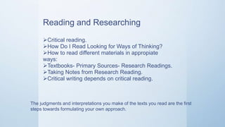Reading and Researching
Critical reading.
How Do I Read Looking for Ways of Thinking?
How to read different materials in appropiate
ways:
Textbooks- Primary Sources- Research Readings.
Taking Notes from Research Reading.
Critical writing depends on critical reading.
The judgments and interpretations you make of the texts you read are the first
steps towards formulating your own approach.
 