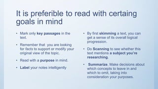 It is preferible to read with certaing
goals in mind
• Mark only key passages in the
text.
• Remember that you are looking
for facts to support or modify your
original view of the topic.
• Read with a purpose in mind.
• Label your notes intelligently
• By first skimming a text, you can
get a sense of its overall logical
progression.
• Do Scanning to see whether this
text mentions a subject you’re
researching.
• Summarize. Make decisions about
which concepts to leave in and
which to omit, taking into
consideration your purposes.
 