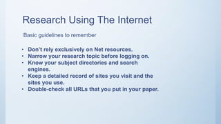 Research Using The Internet
Basic guidelines to remember
• Don’t rely exclusively on Net resources.
• Narrow your research topic before logging on.
• Know your subject directories and search
engines.
• Keep a detailed record of sites you visit and the
sites you use.
• Double-check all URLs that you put in your paper.
 