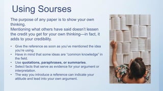 Using Sourses
The purpose of any paper is to show your own
thinking.
Mentioning what others have said doesn’t lessen
the credit you get for your own thinking—in fact, it
adds to your credibility.
• Give the reference as soon as you’ve mentioned the idea
you’re using.
• Have in mind that some ideas are “common knowledge” in
the field.
• Use quotations, paraphrases, or summaries.
• Select facts that serve as evidence for your argument or
interpretation.
• The way you introduce a reference can indicate your
attitude and lead into your own argument.
 