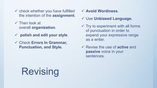Revising
 check whether you have fulfilled
the intention of the assignment.
 Then look at
overall organization.
 polish and edit your style.
 Check Errors In Grammar,
Punctuation, and Style.
 Avoid Wordiness.
 Use Unbiased Language.
 Try to experiment with all forms
of punctuation in order to
expand your expressive range
as a writer.
 Revise the use of active and
passive voice in your
sentences.
 