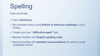 Spelling
 Use a dictionary
 Be consistent about using British or American spellings in your
writing.
 Create your own “difficult-to-spell” lists.
 Become familiar with English spelling rules.
 Become familiar with standard pronunciations (in order to avoid
misspelled words)
Tools and Rules
 