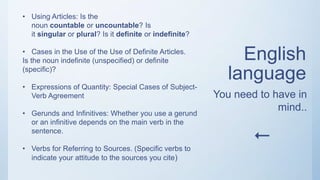 English
language
• Using Articles: Is the
noun countable or uncountable? Is
it singular or plural? Is it definite or indefinite?
• Cases in the Use of the Use of Definite Articles.
Is the noun indefinite (unspecified) or definite
(specific)?
• Expressions of Quantity: Special Cases of Subject-
Verb Agreement
• Gerunds and Infinitives: Whether you use a gerund
or an infinitive depends on the main verb in the
sentence.
• Verbs for Referring to Sources. (Specific verbs to
indicate your attitude to the sources you cite)
You need to have in
mind..

 
