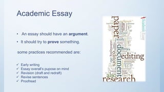 Academic Essay
• An essay should have an argument.
• It should try to prove something.
some practices recommended are:
 Early writing
 Essay overall’s pupose on mind
 Revision (draft and redraft)
 Revise sentences
 Proofread
 