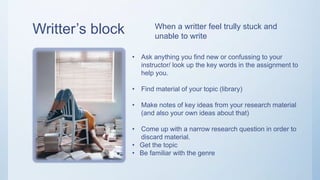 Writter’s block
• Ask anything you find new or confussing to your
instructor/ look up the key words in the assignment to
help you.
• Find material of your topic (library)
• Make notes of key ideas from your research material
(and also your own ideas about that)
• Come up with a narrow research question in order to
discard material.
• Get the topic
• Be familiar with the genre
When a writter feel trully stuck and
unable to write
 