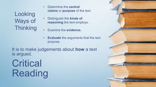 Critical
Reading
It is to make judgements about how a text
is argued.
Looking
Ways of
Thinking
• Determine the central
claims or purpose of the text.
• Distinguish the kinds of
reasoning the text employs.
• Examine the evidence.
• Evaluate the arguments that the text
propose.
 