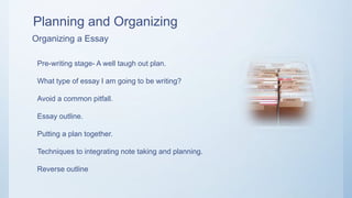Planning and Organizing
Organizing a Essay
Pre-writing stage- A well taugh out plan.
What type of essay I am going to be writing?
Avoid a common pitfall.
Essay outline.
Putting a plan together.
Techniques to integrating note taking and planning.
Reverse outline
 