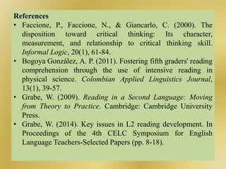 References
• Faccione, P., Faccione, N., & Giancarlo, C. (2000). The
disposition toward critical thinking: Its character,
measurement, and relationship to critical thinking skill.
Informal Logic, 20(1), 61-84.
• Bogoya González, A. P. (2011). Fostering fifth graders' reading
comprehension through the use of intensive reading in
physical science. Colombian Applied Linguistics Journal,
13(1), 39-57.
• Grabe, W. (2009). Reading in a Second Language: Moving
from Theory to Practice. Cambridge: Cambridge University
Press.
• Grabe, W. (2014). Key issues in L2 reading development. In
Proceedings of the 4th CELC Symposium for English
Language Teachers-Selected Papers (pp. 8-18).
 
