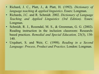 • Richard, J. C., Platt, J., & Platt, H. (1992). Dictionary of
language teaching & applied linguistics. Essex: Longman.
• Richards, J.C. and R. Schmidt. 2002. Dictionary of Language
Teaching and Applied Linguistics (3rd Edition). Essex:
Longman.
• Schmidt, R. J., Rozendal, M. S., & Greenman, G. G. (2002).
Reading instruction in the inclusion classroom: Research-
based practices. Remedial and Special Education, 23(3), 130-
140.
• Urquhart, S. and Weir, C. (1998). Reading in a Second
Language: Process, Product and Practice. London: Longman.
 