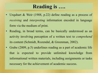 Reading is ….
• Urquhart & Weir (1988, p.22) define reading as a process of
receiving and interpreting information encoded in language
form via the medium of print.
• Reading, in broad terms, can be basically understood as an
activity involving perception of a written text to comprehend
its content (Schmidt, Rozendal, & Greenman, 2002).
• Grabe (2009, p.5) underlines reading as a part of academic life
that is expected to provide unlimited knowledge from
informational written materials, including assignments or tasks
necessary for the achievement of academic success.
 