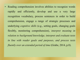 • Reading comprehension involves abilities to recognize words
rapidly and efficiently, develop and use a very large
recognition vocabulary, process sentences in order to build
comprehension, engage a range of strategic processes and
underlying cognitive skills (e.g., setting goals, changing goals
flexibly, monitoring comprehension), interpret meaning in
relation to background knowledge, interpret and evaluate texts
in line with reader goals and purposes, and process texts
fluently over an extended period of time (Grabe, 2014, p.8).
 