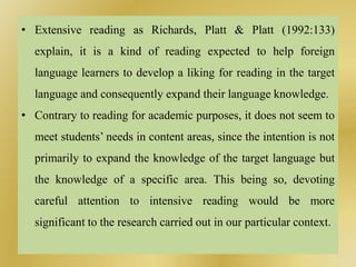 • Extensive reading as Richards, Platt & Platt (1992:133)
explain, it is a kind of reading expected to help foreign
language learners to develop a liking for reading in the target
language and consequently expand their language knowledge.
• Contrary to reading for academic purposes, it does not seem to
meet students’ needs in content areas, since the intention is not
primarily to expand the knowledge of the target language but
the knowledge of a specific area. This being so, devoting
careful attention to intensive reading would be more
significant to the research carried out in our particular context.
 