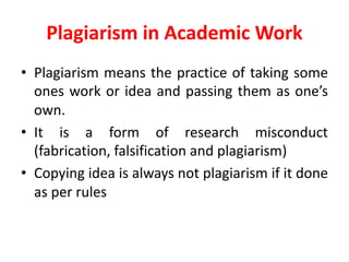 Plagiarism	in	Academic	Work
• Plagiarism means the practice of taking some
ones work or idea and passing them as one’s
own.
• It is a form of research misconduct
(fabrication, falsification and plagiarism)
• Copying idea is always not plagiarism if it done
as per rules
 