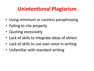 Unintentional	Plagiarism
• Using	minimum	or	careless	paraphrasing
• Failing	to	cite	properly
• Quoting	excessively
• Lack	of	skills	to	integrate	ideas	of	others
• Lack	of	skills	to	use	own	voice	in	writing
• Unfamiliar	with	standard	writing
 
