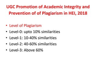 UGC	Promotion	of	Academic	Integrity	and	
Prevention	of	of	Plagiarism	in	HEI,	2018
• Level	of	Plagiarism
• Level-0:	upto	10%	similarities
• Level-1:	10-40%	similarities
• Level-2:	40-60%	similarities
• Level-3:	Above	60%
 