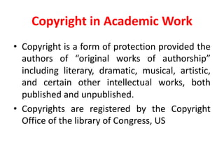 Copyright	in	Academic	Work
• Copyright is a form of protection provided the
authors of “original works of authorship”
including literary, dramatic, musical, artistic,
and certain other intellectual works, both
published and unpublished.
• Copyrights are registered by the Copyright
Office of the library of Congress, US
 