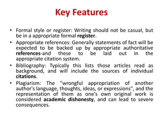Key	Features
• Formal style or register: Writing should not be casual, but
be in a appropriate formal register.
• Appropriate references: Generally statements of fact will be
expected to be backed up by appropriate authoritative
references-and these to be laid out in the
appropriate citation system.
• Bibliography: Typically this lists those articles read as
background, and will include the sources of individual
citations.
• Plagiarism: The "wrongful appropriation of another
author's language, thoughts, ideas, or expressions", and the
representation of them as one's own original work is
considered academic dishonesty, and can lead to severe
consequences.
 