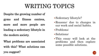 Despite the growing number of
gyms and fitness centres,
more and more people are
leading a sedentary lifestyle in
the modern society.
What problems are associated
with this? What solutions can
you suggest?
Sedentary lifestyle?
Reasons: due to changes in
our work and social habits.
Problems:
Solutions:
This essay will look at the
problems and then explore
some possible solutions.
10
 