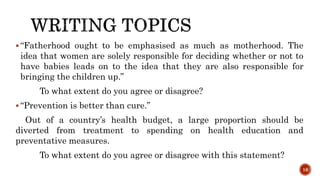  “Fatherhood ought to be emphasised as much as motherhood. The
idea that women are solely responsible for deciding whether or not to
have babies leads on to the idea that they are also responsible for
bringing the children up.”
To what extent do you agree or disagree?
 “Prevention is better than cure.”
Out of a country’s health budget, a large proportion should be
diverted from treatment to spending on health education and
preventative measures.
To what extent do you agree or disagree with this statement?
16
 