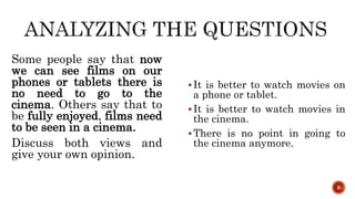 Some people say that now
we can see films on our
phones or tablets there is
no need to go to the
cinema. Others say that to
be fully enjoyed, films need
to be seen in a cinema.
Discuss both views and
give your own opinion.
It is better to watch movies on
a phone or tablet.
It is better to watch movies in
the cinema.
There is no point in going to
the cinema anymore.
9
 
