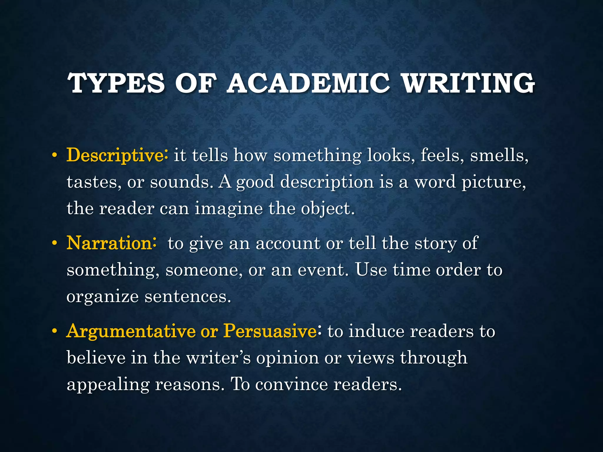 TYPES OF ACADEMIC WRITING
• Descriptive: it tells how something looks, feels, smells,
tastes, or sounds. A good description is a word picture,
the reader can imagine the object.
• Narration: to give an account or tell the story of
something, someone, or an event. Use time order to
organize sentences.
• Argumentative or Persuasive: to induce readers to
believe in the writer’s opinion or views through
appealing reasons. To convince readers.
 