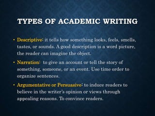 TYPES OF ACADEMIC WRITING
• Descriptive: it tells how something looks, feels, smells,
tastes, or sounds. A good description is a word picture,
the reader can imagine the object.
• Narration: to give an account or tell the story of
something, someone, or an event. Use time order to
organize sentences.
• Argumentative or Persuasive: to induce readers to
believe in the writer’s opinion or views through
appealing reasons. To convince readers.
 