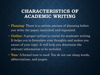 CHARACTERISTICS OF
ACADEMIC WRITING
• Planning- There is a certain amount of planning before
you write the paper, analytical and organized.
• Outline- A proper outline is crucial for academic writing.
It helps you to formulate your thoughts and makes you
aware of your topic. It will help you determine the
relevant information to be included.
• Tone- A formal tone is used. You do not use slang words,
abbreviations, and jargon.
 
