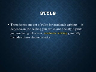 STYLE
• There is not one set of rules for academic writing — it
depends on the setting you are in and the style guide
you are using. However, academic writing generally
includes these characteristics:
 