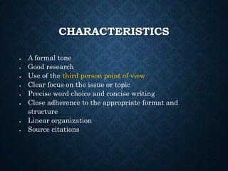 CHARACTERISTICS
 A formal tone
 Good research
 Use of the third person point of view
 Clear focus on the issue or topic
 Precise word choice and concise writing
 Close adherence to the appropriate format and
structure
 Linear organization
 Source citations
 