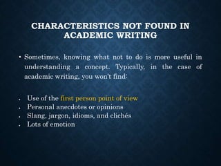 CHARACTERISTICS NOT FOUND IN
ACADEMIC WRITING
• Sometimes, knowing what not to do is more useful in
understanding a concept. Typically, in the case of
academic writing, you won’t find:
 Use of the first person point of view
 Personal anecdotes or opinions
 Slang, jargon, idioms, and clichés
 Lots of emotion
 