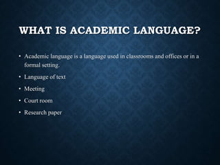 WHAT IS ACADEMIC LANGUAGE?
• Academic language is a language used in classrooms and offices or in a
formal setting.
• Language of text
• Meeting
• Court room
• Research paper
 