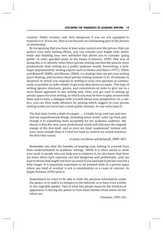 scrutiny. Public scrutiny only feels dangerous if you are not equipped to
respond to it. If you are, then it can become an exhilarating part of the process
of scholarship.
By recognizing that you have at least some control over the privacy that can
protect your early writing efforts, you can contain your fragile early drafts,
while also building your own self-belief that allows you to consider ‘going
public’ at some specified point in the future (Cameron, 1999). One way of
doing this is to identify times when private writing can feed the process more
productively than writing for a public audience would. Freewriting, a tech-
nique popularized by writing experts such as Flower and Hayes (1977), Elbow
and Belanoff (2000), and Murray (2004), is a strategy that can get your writing
juices flowing, and involves short private writing sessions (5 to 10 minutes in
duration) in which you respond in writing to your own prompts as continu-
ously as possible in order simply to get your ideas down on paper. This type of
writing ignores structures, genres, and conventions in order to give rise to a
more fluent approach to any writing task. Once you get used to setting up
private spaces for your writing, in which you may be freer to play around with
ideas and to have a dialogue with yourself about your perspectives on a sub-
ject, you can then make advances by picking which nuggets in your private
writing world can travel into a more public domain. As one writer puts it:
The first time I write a draft of a paper . . . I totally let go and rant and rave
and say unprofessional things, including swear words. Later I go back and
change it to something more acceptable for my academic audience. My
theory is that the new, more professional words will still carry the original
energy of the first draft, and so even my final ‘academised’ version will
have more oomph than if I tried too hard to control my initial reactions
the first time round.
(Cassity via Elbow and Belanoff, 2000: 387)
Remember also that the benefits of keeping your writing to yourself have
been underestimated in academic settings. While it is often useful to show
your work to people who can help you to improve it, we also know that there
are times when such exposure can feel dangerous and problematic, and can
lead to blocks that might not have occurred if you had kept it private even for a
little longer. It is important sometimes to let yourself write in a private space
where any kind of scrutiny is not a consideration or a cause of concern. As
Ralph Norman (1995) puts it:
[Sometimes] we want to be able to hide the precious information under
the jacket, or to read it in whispers to the beloved, or to bury it for a while
in the vegetable garden. Part of what free people mean by the freedom of
appearance is having the power to turn away betimes from where all the
others are.
(Norman, 1995: 85)
EXPLORING THE PARADOXES OF ACADEMIC WRITING 13
 