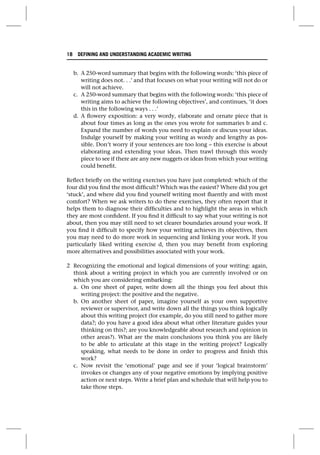 b. A 250-word summary that begins with the following words: ‘this piece of
writing does not. . .’ and that focuses on what your writing will not do or
will not achieve.
c. A 250-word summary that begins with the following words: ‘this piece of
writing aims to achieve the following objectives’, and continues, ‘it does
this in the following ways . . .’
d. A flowery exposition: a very wordy, elaborate and ornate piece that is
about four times as long as the ones you wrote for summaries b and c.
Expand the number of words you need to explain or discuss your ideas.
Indulge yourself by making your writing as wordy and lengthy as pos-
sible. Don’t worry if your sentences are too long – this exercise is about
elaborating and extending your ideas. Then trawl through this wordy
piece to see if there are any new nuggets or ideas from which your writing
could benefit.
Reflect briefly on the writing exercises you have just completed: which of the
four did you find the most difficult? Which was the easiest? Where did you get
‘stuck’, and where did you find yourself writing most fluently and with most
comfort? When we ask writers to do these exercises, they often report that it
helps them to diagnose their difficulties and to highlight the areas in which
they are most confident. If you find it difficult to say what your writing is not
about, then you may still need to set clearer boundaries around your work. If
you find it difficult to specify how your writing achieves its objectives, then
you may need to do more work in sequencing and linking your work. If you
particularly liked writing exercise d, then you may benefit from exploring
more alternatives and possibilities associated with your work.
2 Recognizing the emotional and logical dimensions of your writing: again,
think about a writing project in which you are currently involved or on
which you are considering embarking:
a. On one sheet of paper, write down all the things you feel about this
writing project: the positive and the negative.
b. On another sheet of paper, imagine yourself as your own supportive
reviewer or supervisor, and write down all the things you think logically
about this writing project (for example, do you still need to gather more
data?; do you have a good idea about what other literature guides your
thinking on this?; are you knowledgeable about research and opinion in
other areas?). What are the main conclusions you think you are likely
to be able to articulate at this stage in the writing project? Logically
speaking, what needs to be done in order to progress and finish this
work?
c. Now revisit the ‘emotional’ page and see if your ‘logical brainstorm’
invokes or changes any of your negative emotions by implying positive
action or next steps. Write a brief plan and schedule that will help you to
take those steps.
18 DEFINING AND UNDERSTANDING ACADEMIC WRITING
 