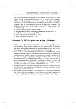 3. Invoking your own writing paradoxes: perhaps the discussion in this chap-
ter on writing paradoxes has prompted you to identify other paradoxes
inherent in the writing process. We have selected only a few for detailed
discussion, but of course there are many others that overlap and extend the
paradoxes that we have identified: generate a list of other paradoxes that
might be relevant as you tackle writing projects. They might include some
of the following:
a. cloning versus creativity (Murray, 2004);
b. discipline and flexibility; ideals and constraints (Zerubavel, 1999);
c. product and process (Hjortshoj, 2001);
d. order and chaos (Csikszentmihalyi, 1990);
e. safety and danger (Cameron, 1999).
Guidance for defining your own writing challenges
• We have often observed that different writers find certain paradoxes more
evocative than others. Reflect briefly on which paradoxes are most mean-
ingful for you and think about how this insight might help you to start
developing or enhancing your own academic writing strategy.
• Once you have identified writing paradoxes that are most relevant to your
own writing experiences, you may be in a better position to design your
own approach to writing in a way that suits your needs more appropriately.
• If a sense of safety or danger in writing is most evocative for you, then
perhaps these are the features that you need to address most crucially in
your writing by creating safer spaces, recruiting a supportive mentor and
doing more private, contained writing. Perhaps also you need to examine
critically how helpful your current writing mentors are.
• If striking a balance between discipline and flexibility is more of a struggle,
then issues like time management and the ordering and structuring of your
work may need more attention.
• Analyse the writing paradoxes identified in this chapter to help develop
more effective writing strategies for yourself, recognizing that you may need
to adopt a different approach than the ones you see other people using.
GUIDANCE FOR DEFINING YOUR OWN WRITING CHALLENGES 19
 