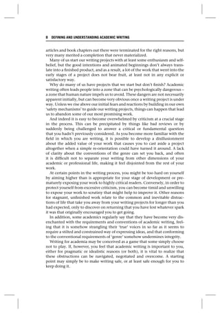 articles and book chapters out there were terminated for the right reasons, but
very many merited a completion that never materialized.
Many of us start our writing projects with at least some enthusiasm and self-
belief, but the good intentions and animated beginnings don’t always trans-
late into a finished product, and as a result, a lot of the work that went into the
early stages of a project does not bear fruit, at least not in any explicit or
satisfactory way.
Why do many of us have projects that we start but don’t finish? Academic
writing often leads people into a zone that can be psychologically dangerous –
a zone that human nature impels us to avoid. These dangers are not necessarily
apparent initially, but can become very obvious once a writing project is under
way. Unless we rise above our initial fears and reactions by building in our own
‘safety mechanisms’ to guide our writing projects, things can happen that lead
us to abandon some of our most promising work.
And indeed it is easy to become overwhelmed by criticism at a crucial stage
in the process. This can be precipitated by things like bad reviews or by
suddenly being challenged to answer a critical or fundamental question
that you hadn’t previously considered. As you become more familiar with the
field in which you are writing, it is possible to develop a disillusionment
about the added value of your work that causes you to cast aside a project
altogether when a simple re-orientation could have turned it around. A lack
of clarity about the conventions of the genre can set you back, and often
it is difficult not to separate your writing from other dimensions of your
academic or professional life, making it feel disjointed from the rest of your
work.
At certain points in the writing process, you might be too hard on yourself
by aiming higher than is appropriate for your stage of development or pre-
maturely exposing your work to highly critical readers. Conversely, in order to
protect yourself from excessive criticism, you can become timid and unwilling
to expose your work to scrutiny that might help to improve it. Other reasons
for stagnant, unfinished work relate to the common and inevitable distrac-
tions of life that take you away from your writing projects for longer than you
had expected, only to discover on returning that you have lost whatever spark
it was that originally encouraged you to get going.
In addition, some academics regularly say that they have become very dis-
enchanted with the requirements and conventions of academic writing, feel-
ing that it is somehow strangling their ‘true’ voices in so far as it seems to
require a stilted and constrained way of expressing ideas, and that conforming
to the conventional requirements of ‘genre’ somehow undermines integrity.
Writing for academia may be conceived as a game that some simply choose
not to play. If, however, you feel that academic writing is important to you,
either for pragmatic or idealistic reasons (or both), it is vital to realize that
these obstructions can be navigated, negotiated and overcome. A starting
point may simply be to make writing safe, or at least safe enough for you to
keep doing it.
8 DEFINING AND UNDERSTANDING ACADEMIC WRITING
 