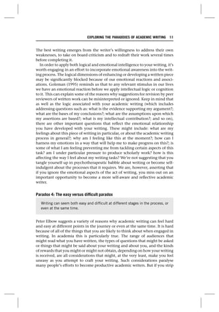 The best writing emerges from the writer’s willingness to address their own
weaknesses, to take on board criticism and to redraft their work several times
before completing it.
In order to apply both logical and emotional intelligence to your writing, it’s
worth engaging in an effort to incorporate emotional awareness into the writ-
ing process. The logical dimensions of enhancing or developing a written piece
may be significantly blocked because of our emotional reactions and associ-
ations. Goleman (1995) reminds us that to any relevant stimulus in our lives
we have an emotional reaction before we apply intellectual logic or cognition
to it. This can explain some of the reasons why suggestions for revision by peer
reviewers of written work can be misinterpreted or ignored. Keep in mind that
as well as the logic associated with your academic writing (which includes
addressing questions such as: what is the evidence supporting my argument?;
what are the bases of my conclusions?; what are the assumptions upon which
my assertions are based?; what is my intellectual contribution?; and so on),
there are other important questions that reflect the emotional relationship
you have developed with your writing. These might include: what are my
feelings about this piece of writing in particular, or about the academic writing
process in general?; why am I feeling like this at the moment?; how can I
harness my emotions in a way that will help me to make progress on this?; is
some of what I am feeling preventing me from tackling certain aspects of this
task? am I under particular pressure to produce scholarly work? how is this
affecting the way I feel about my writing tasks? We’re not suggesting that you
tangle yourself up in psychotherapeutic babble about writing or become self-
indulgent about the processes that it requires. We are, however, asserting that
if you ignore the emotional aspects of the act of writing, you miss out on an
important opportunity to become a more self-aware and reflective academic
writer.
Paradox 4: The easy versus difficult paradox
Peter Elbow suggests a variety of reasons why academic writing can feel hard
and easy at different points in the journey or even at the same time. It is hard
because of all of the things that you are likely to think about when engaged in
writing. In academia this is particularly true. The range of audiences that
might read what you have written, the types of questions that might be asked
or things that might be said about your writing and about you, and the kinds
of rewards that you might or might not obtain, depending on how your writing
is received, are all considerations that might, at the very least, make you feel
uneasy as you attempt to craft your writing. Such considerations paralyse
many people’s efforts to become productive academic writers. But if you strip
Writing can seem both easy and difficult at different stages in the process, or
even at the same time.
EXPLORING THE PARADOXES OF ACADEMIC WRITING 11
 