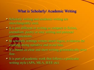 What is Scholarly/ Academic Writing
Scholarly writing and academic writing are
interchangeably used.
It is just different in writing as compare to fiction,
journalism, poetry or easy writing and personal
communications.
In scholarly wittings writers insert logics, evidences for
creating strong narrative and avoid bias.
It is based on clear and short writing grammatically error
free.
It is part of academic work that follows a particular
writing style (APA, MLA, IEEE etc)
 