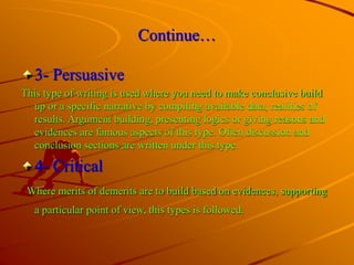 Continue…
3- Persuasive
This type of writing is used where you need to make conclusive build
up or a specific narrative by compiling available data, realities of
results. Argument building, presenting logics or giving reasons and
evidences are famous aspects of this type. Often discussion and
conclusion sections are written under this type.
4- Critical
Where merits of demerits are to build based on evidences, supporting
a particular point of view, this types is followed.
 