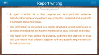 Report writing
 A report is written for a clear purpose and to a particular audience.
Specific information and evidence are presented, analysed and applied to
a particular problem or issue.
 The information is presented in a clearly structured format making use of
sections and headings so that the information is easy to locate and follow.
 The report brief may outline the purpose, audience and problem or issue
that your report must address, together with any specific requirements for
format or structure.
 