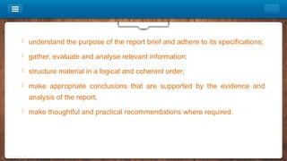  understand the purpose of the report brief and adhere to its specifications;
 gather, evaluate and analyse relevant information;
 structure material in a logical and coherent order;
 make appropriate conclusions that are supported by the evidence and
analysis of the report;
 make thoughtful and practical recommendations where required.
 