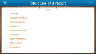 Structure of a report
 Title page
 Executive summary
 Table of contents
 Introduction
 Discussion or body
 Conclusion
 Recommendations
 Reference list
 Appendices.
 