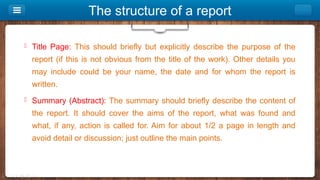 The structure of a report
 Title Page: This should briefly but explicitly describe the purpose of the
report (if this is not obvious from the title of the work). Other details you
may include could be your name, the date and for whom the report is
written.
 Summary (Abstract): The summary should briefly describe the content of
the report. It should cover the aims of the report, what was found and
what, if any, action is called for. Aim for about 1/2 a page in length and
avoid detail or discussion; just outline the main points.
 