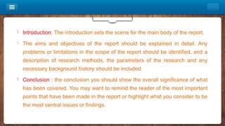  Introduction: The introduction sets the scene for the main body of the report.
 The aims and objectives of the report should be explained in detail. Any
problems or limitations in the scope of the report should be identified, and a
description of research methods, the parameters of the research and any
necessary background history should be included.
 Conclusion : the conclusion you should show the overall significance of what
has been covered. You may want to remind the reader of the most important
points that have been made in the report or highlight what you consider to be
the most central issues or findings.
 