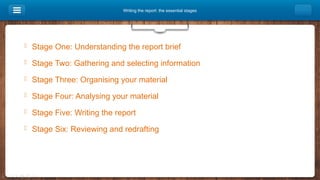 Writing the report: the essential stages
 Stage One: Understanding the report brief
 Stage Two: Gathering and selecting information
 Stage Three: Organising your material
 Stage Four: Analysing your material
 Stage Five: Writing the report
 Stage Six: Reviewing and redrafting
 