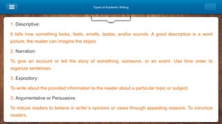 Types of Academic Writing
1. Descriptive:
It tells how something looks, feels, smells, tastes, and/or sounds. A good description is a word
picture, the reader can imagine the object.
2. Narration:
To give an account or tell the story of something, someone, or an event. Use time order to
organize sentences.
3. Expository:
To write about the provided information to the reader about a particular topic or subject.
3. Argumentative or Persuasive:
To induce readers to believe in writer’s opinions or views through appealing reasons. To convince
readers.
 