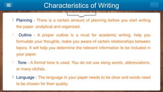 Characteristics of Writing
 Planning - There is a certain amount of planning before you start writing
the paper. analytical and organized.
 Outline - A proper outline is a must for academic writing. help you
formulate your thoughts, make you aware of certain relationships between
topics. It will help you determine the relevent information to be included in
your paper.
 Tone - A formal tone is used. You do not use slang words, abbreviations,
or many clichés.
 Language - The language in your paper needs to be clear and words need
to be chosen for their quality.
 