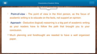 Characteristics of Academic Writing
 Point-of-view - The point of view in the third person, as the focus of
academic writing is to educate on the facts, not support an opinion.
 Approach - Deductive (logical) reasoning is a big part of academic writing
as your readers have to follow the path that brought you to your
conclusion.
 Much planning and forethought are needed to have a well organized
paper.
 