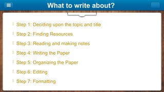 What to write about?
 Step 1: Deciding upon the topic and title
 Step 2: Finding Resources
 Step 3: Reading and making notes
 Step 4: Writing the Paper
 Step 5: Organizing the Paper
 Step 6: Editing
 Step 7: Formatting
 