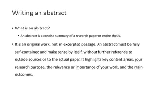 Writing an abstract
• What is an abstract?
• An abstract is a concise summary of a research paper or entire thesis.
• It is an original work, not an excerpted passage. An abstract must be fully
self-contained and make sense by itself, without further reference to
outside sources or to the actual paper. It highlights key content areas, your
research purpose, the relevance or importance of your work, and the main
outcomes.
 