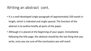 Writing an abstract cont.
• It is a well-developed single paragraph of approximately 250 words in
length, which is indented and single spaced. The function of the
abstract is to outline briefly all parts of the paper.
• Although it is placed at the beginning of your paper, immediately
following the title page, the abstract should be the last thing that you
write, once you are sure of the conclusions you will reach.
 